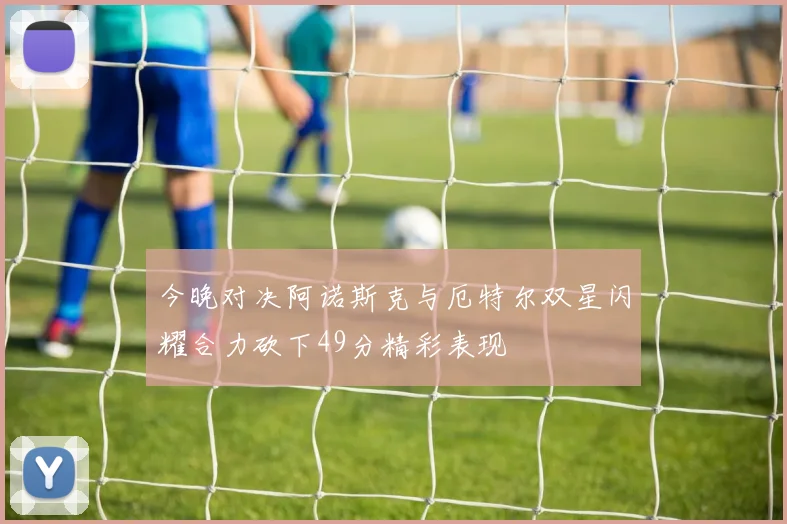 今晚对决阿诺斯克与厄特尔双星闪耀合力砍下49分精彩表现
