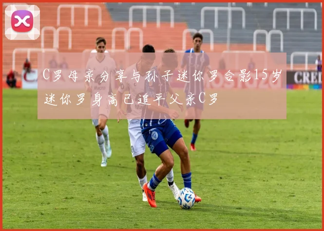 C罗母亲分享与孙子迷你罗合影15岁迷你罗身高已追平父亲C罗