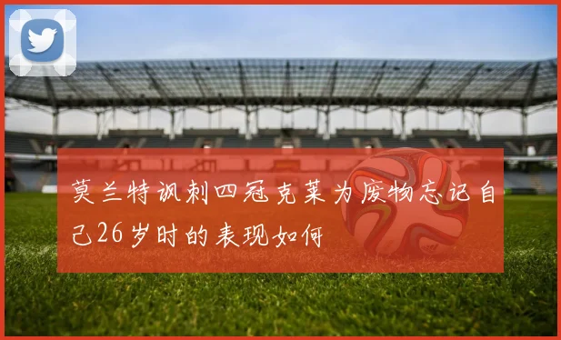 莫兰特讽刺四冠克莱为废物忘记自己26岁时的表现如何