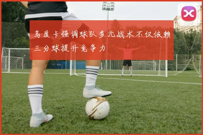 乌度卡强调球队多元战术不仅依赖三分球提升竞争力