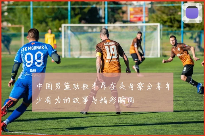 中国男篮助教李昂在美考察分享年少有为的故事与精彩瞬间