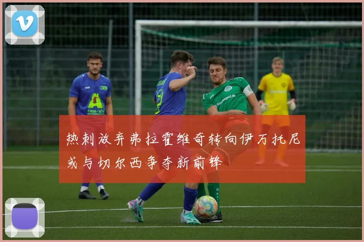 热刺放弃弗拉霍维奇转向伊万托尼或与切尔西争夺新前锋
