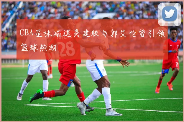 CBA星味减退易建联与郭艾伦曾引领篮球热潮