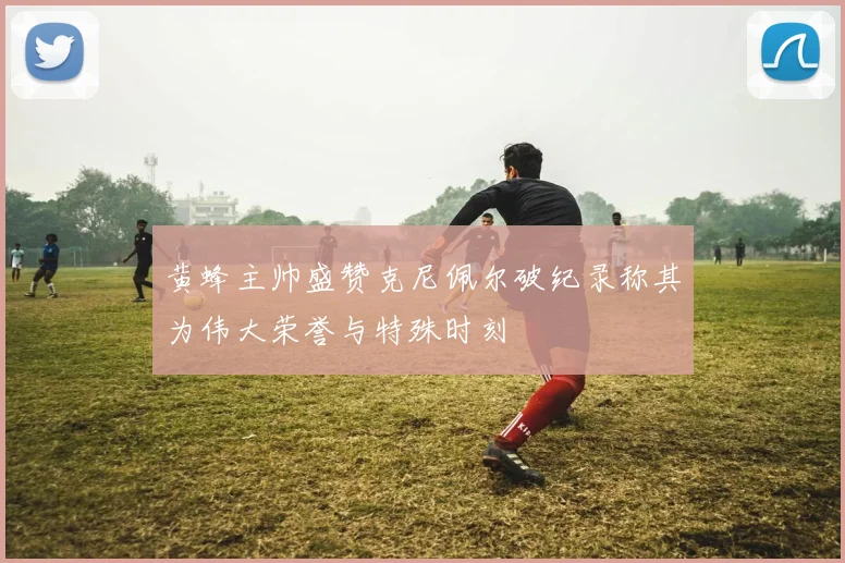 黄蜂主帅盛赞克尼佩尔破纪录称其为伟大荣誉与特殊时刻