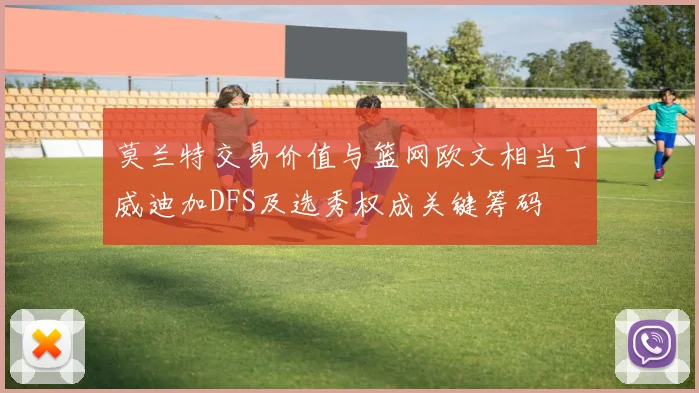 莫兰特交易价值与篮网欧文相当丁威迪加DFS及选秀权成关键筹码
