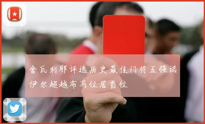 舍瓦利耶评选历史最佳门将五强诺伊尔超越布冯位居首位