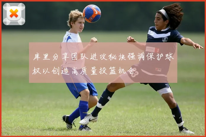 库里分享团队进攻秘诀强调保护球权以创造高质量投篮机会