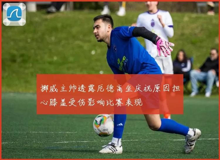 挪威主帅透露厄德高坐庆祝原因担心膝盖受伤影响比赛表现