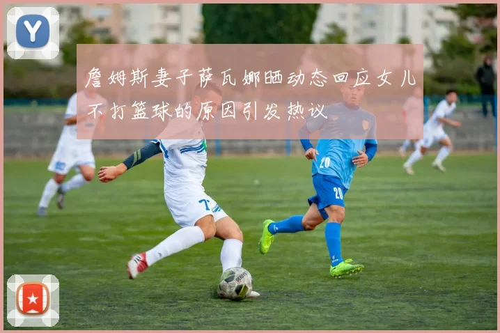 詹姆斯妻子萨瓦娜晒动态回应女儿不打篮球的原因引发热议