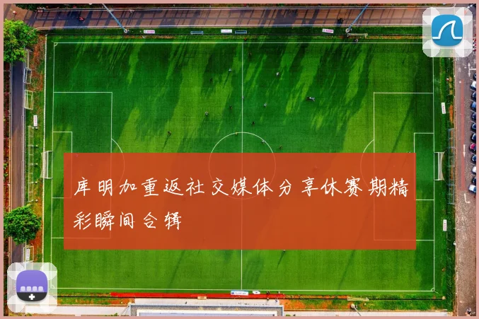 库明加重返社交媒体分享休赛期精彩瞬间合辑