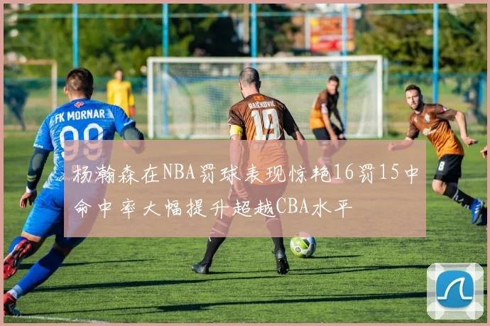 杨瀚森在NBA罚球表现惊艳16罚15中命中率大幅提升超越CBA水平