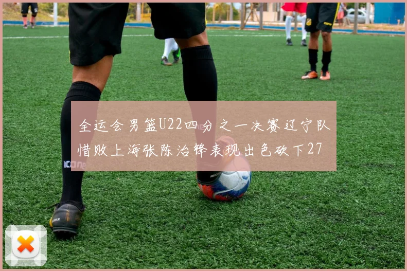 全运会男篮U22四分之一决赛辽宁队惜败上海张陈治锋表现出色砍下27分23篮板5盖帽