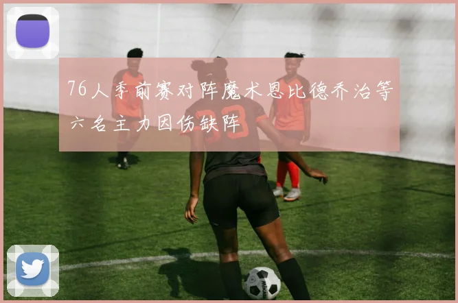76人季前赛对阵魔术恩比德乔治等六名主力因伤缺阵