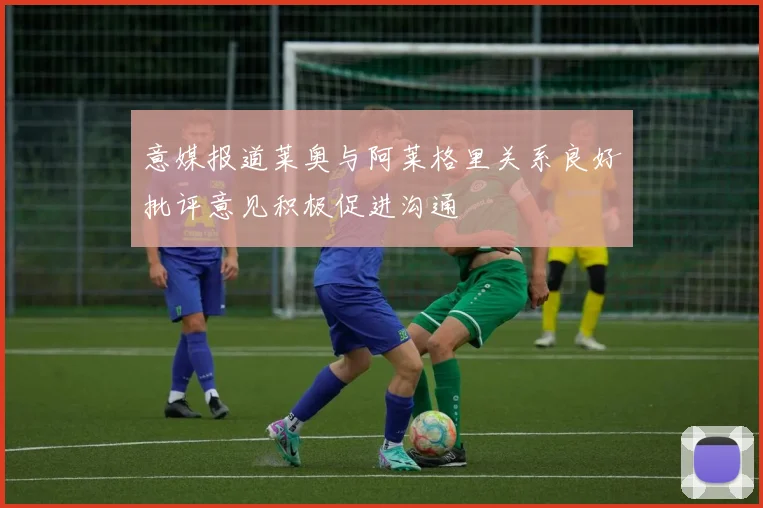 意媒报道莱奥与阿莱格里关系良好批评意见积极促进沟通