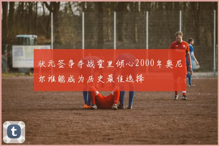 状元签争夺战霍里倾心2000年奥尼尔谁能成为历史最佳选择