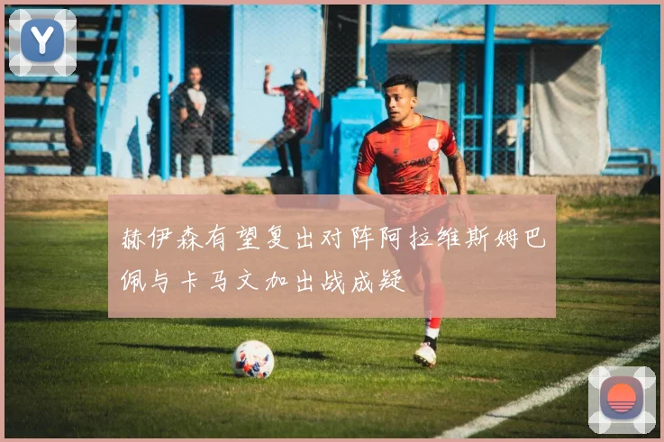 赫伊森有望复出对阵阿拉维斯姆巴佩与卡马文加出战成疑