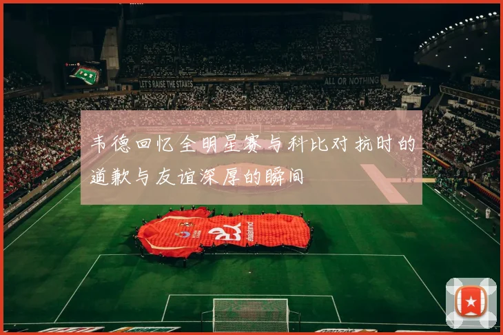 韦德回忆全明星赛与科比对抗时的道歉与友谊深厚的瞬间