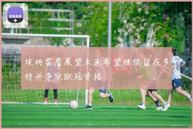 埃姆雷詹展望未来希望继续留在多特并争取欧冠资格
