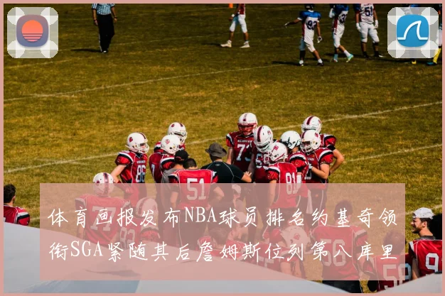 体育画报发布NBA球员排名约基奇领衔SGA紧随其后詹姆斯位列第八库里与杜兰特未入榜