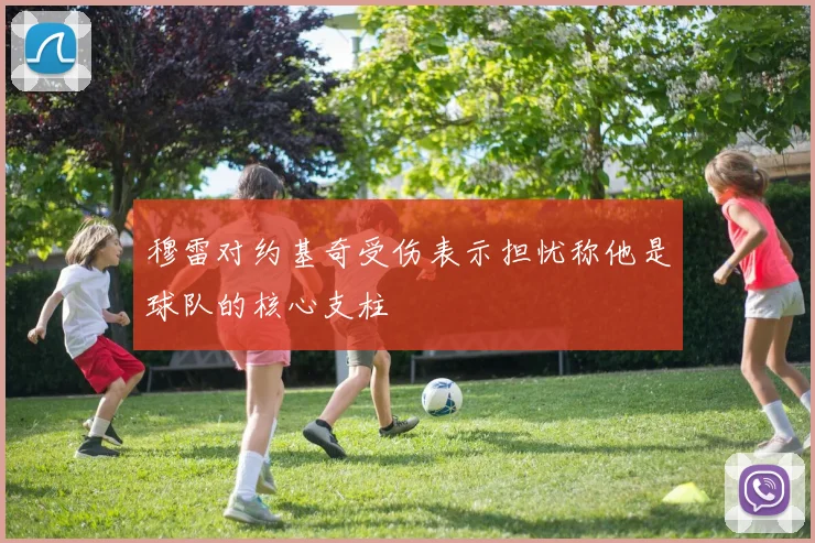 穆雷对约基奇受伤表示担忧称他是球队的核心支柱