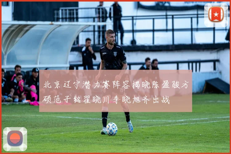 北京辽宁潜力赛阵容揭晓陈盈骏方硕范子铭翟晓川李晓旭齐出战
