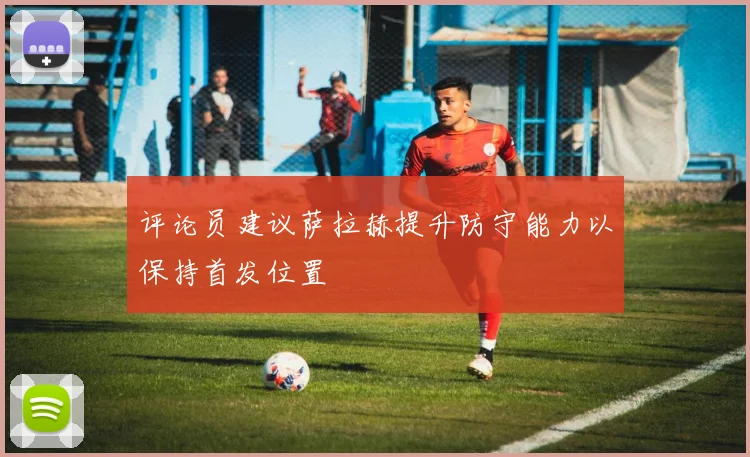 评论员建议萨拉赫提升防守能力以保持首发位置
