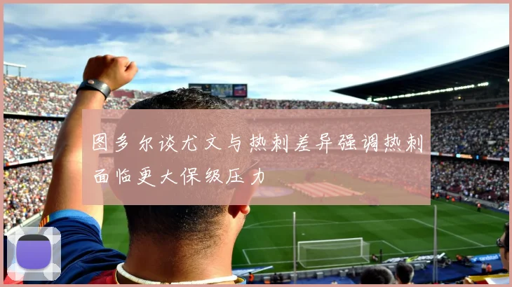 图多尔谈尤文与热刺差异强调热刺面临更大保级压力