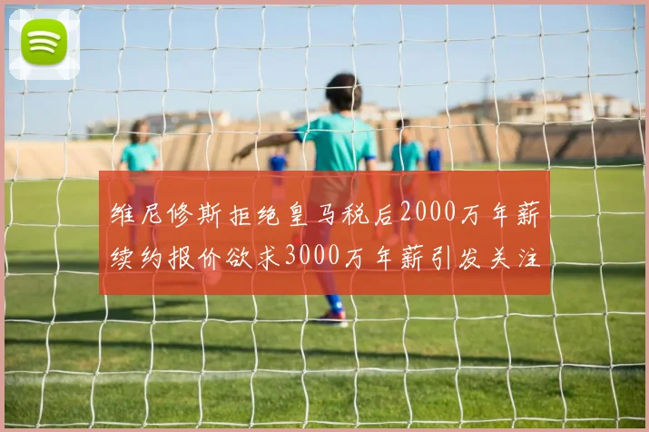 维尼修斯拒绝皇马税后2000万年薪续约报价欲求3000万年薪引发关注