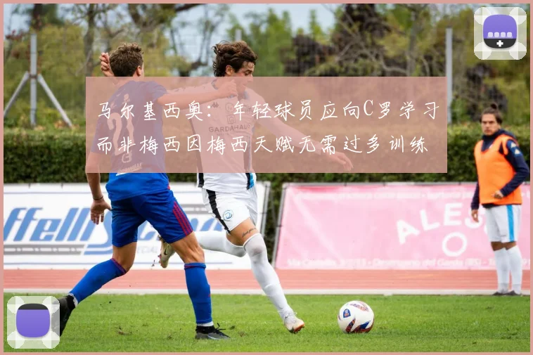 马尔基西奥：年轻球员应向C罗学习而非梅西因梅西天赋无需过多训练