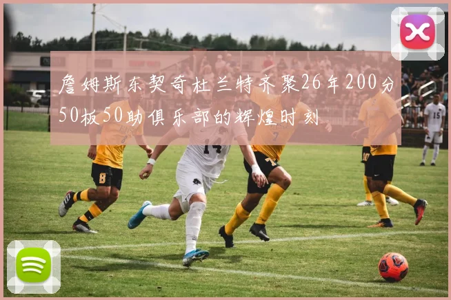 詹姆斯东契奇杜兰特齐聚26年200分50板50助俱乐部的辉煌时刻