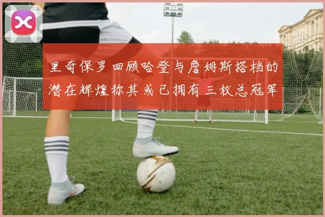 里奇保罗回顾哈登与詹姆斯搭档的潜在辉煌称其或已拥有三枚总冠军戒指