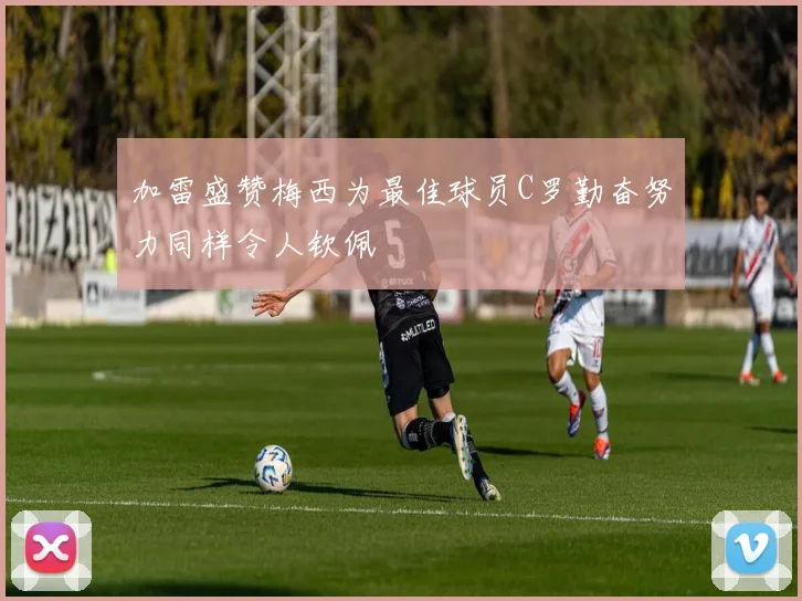 加雷盛赞梅西为最佳球员C罗勤奋努力同样令人钦佩