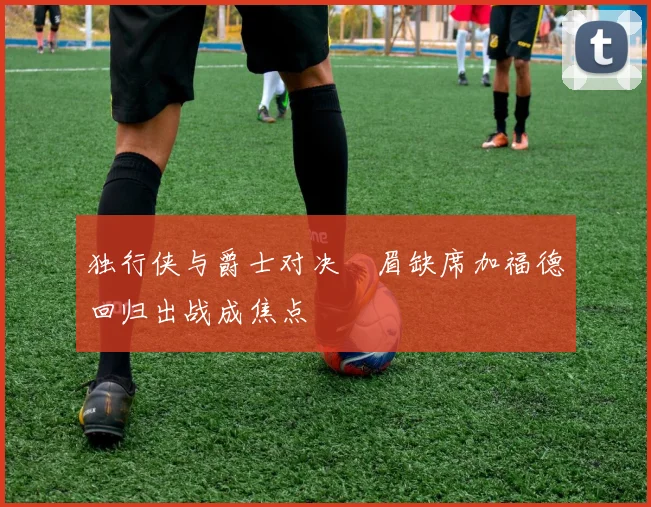独行侠与爵士对决濃眉缺席加福德回归出战成焦点