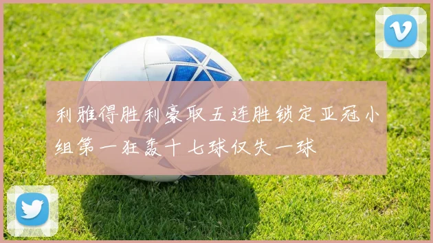 利雅得胜利豪取五连胜锁定亚冠小组第一狂轰十七球仅失一球