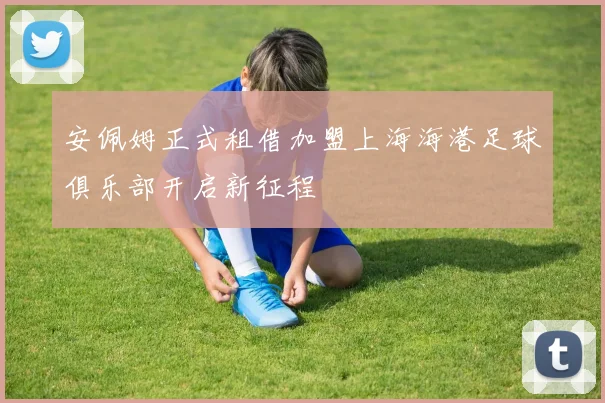 安佩姆正式租借加盟上海海港足球俱乐部开启新征程