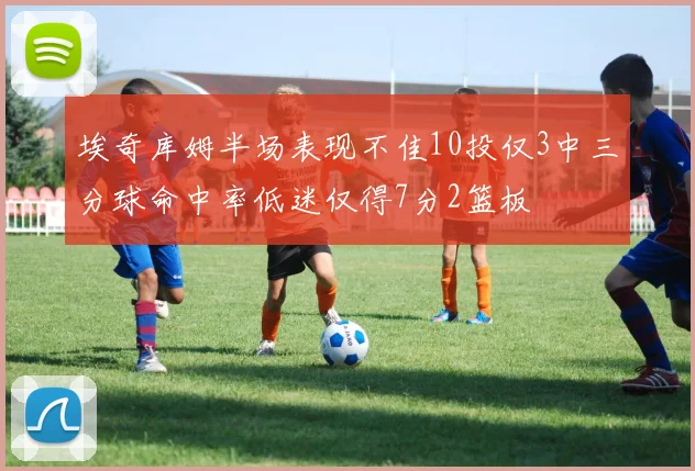 埃奇库姆半场表现不佳10投仅3中三分球命中率低迷仅得7分2篮板