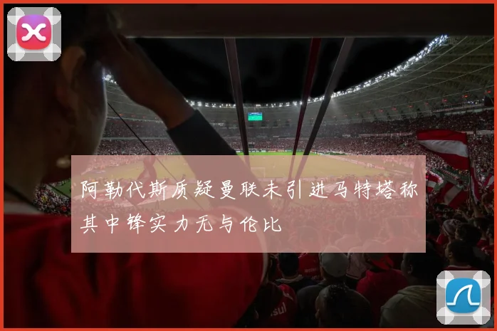 阿勒代斯质疑曼联未引进马特塔称其中锋实力无与伦比