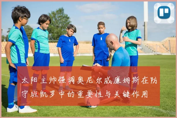 太阳主帅强调奥尼尔威廉姆斯在防守班凯罗中的重要性与关键作用